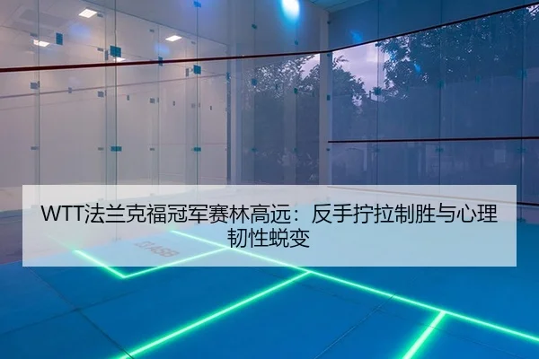 WTT法兰克福冠军赛林高远：反手拧拉制胜与心理韧性蜕变